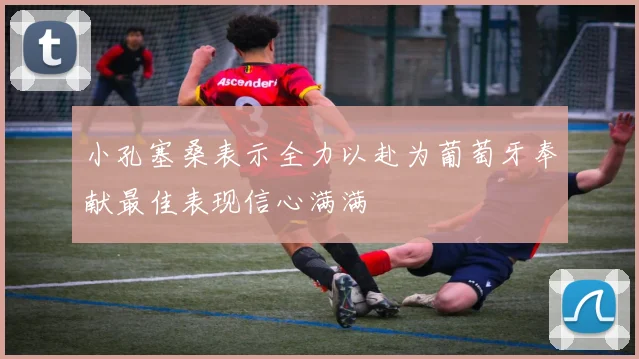 小孔塞桑表示全力以赴为葡萄牙奉献最佳表现信心满满