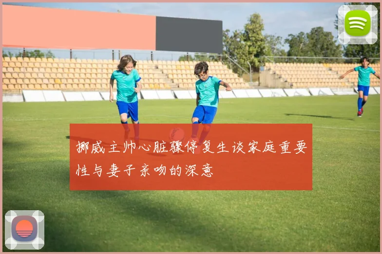 挪威主帅心脏骤停复生谈家庭重要性与妻子亲吻的深意