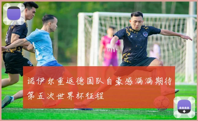诺伊尔重返德国队自豪感满满期待第五次世界杯征程