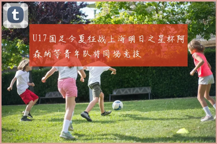 U17国足今夏征战上海明日之星杯阿森纳等青年队将同场竞技
