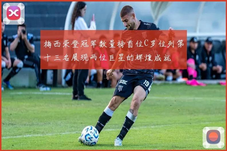 梅西荣登冠军数量榜首位C罗位列第十三名展现两位巨星的辉煌成就