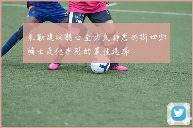 米勒建议骑士全力支持詹姆斯回归骑士是他夺冠的最佳选择