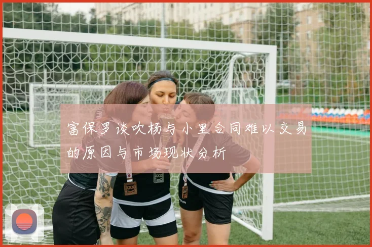 富保罗谈吹杨与小里合同难以交易的原因与市场现状分析