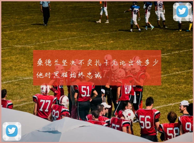 桑德兰坚决不卖扎卡无论出价多少他对黑猫始终忠诚