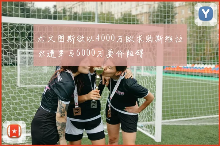 尤文图斯欲以4000万欧求购斯维拉尔遭罗马6000万要价阻碍