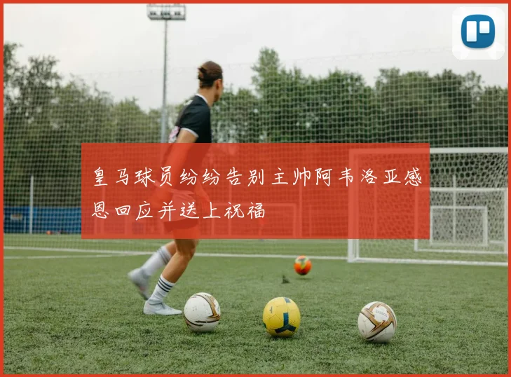 皇马球员纷纷告别主帅阿韦洛亚感恩回应并送上祝福