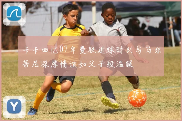 卡卡回忆07年曼联进球时刻与马尔蒂尼深厚情谊如父子般温暖