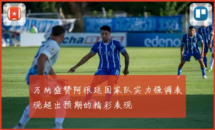 万纳盛赞阿根廷国家队实力强调表现超出预期的精彩表现