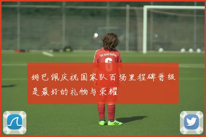 姆巴佩庆祝国家队百场里程碑晋级是最好的礼物与荣耀
