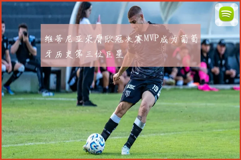 维蒂尼亚荣膺欧冠决赛MVP成为葡萄牙历史第三位巨星