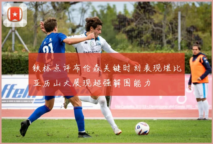 铁林点评布伦森关键时刻表现堪比亚历山大展现超强解围能力