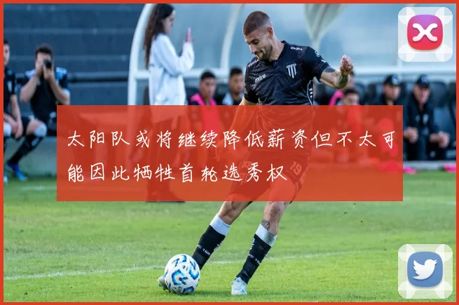 太阳队或将继续降低薪资但不太可能因此牺牲首轮选秀权