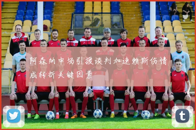 阿森纳中场引援谈判加速赖斯伤情成转折关键因素